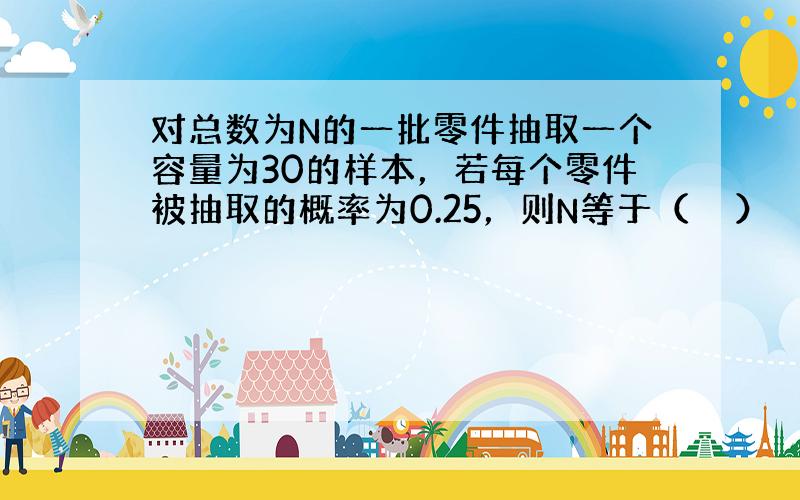 对总数为N的一批零件抽取一个容量为30的样本，若每个零件被抽取的概率为0.25，则N等于（　　）