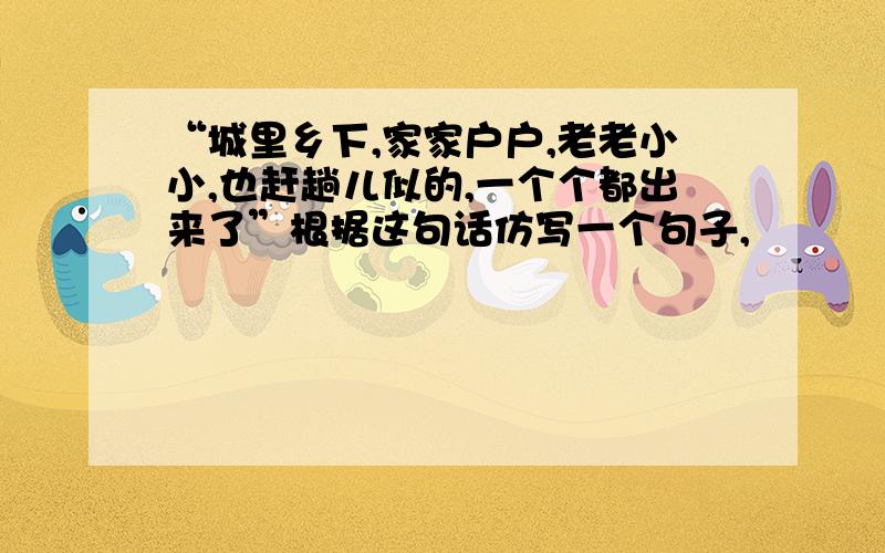 “城里乡下,家家户户,老老小小,也赶趟儿似的,一个个都出来了”根据这句话仿写一个句子,