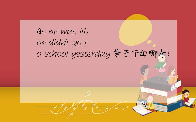 As he was ill,he didn't go to school yesterday 等于下面哪个?