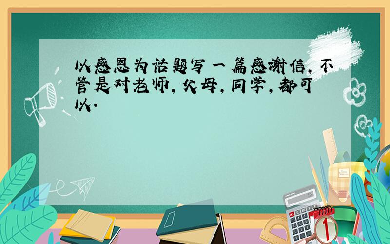 以感恩为话题写一篇感谢信,不管是对老师,父母,同学,都可以.