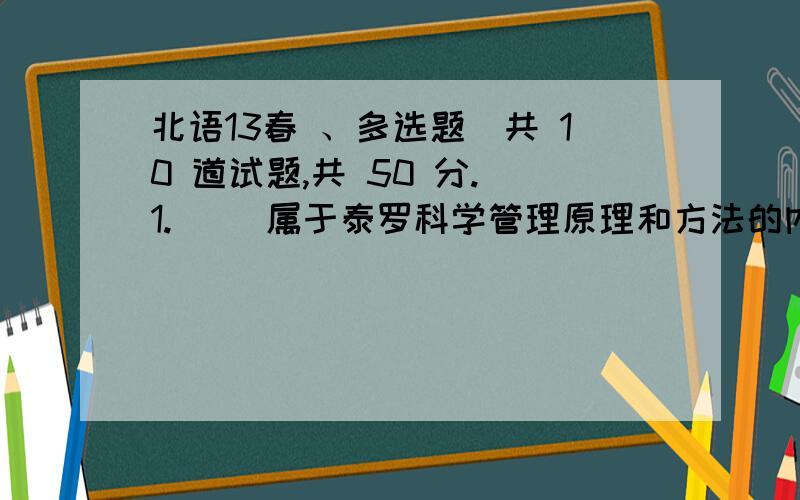 北语13春 、多选题（共 10 道试题,共 50 分.）1.（ ）属于泰罗科学管理原理和方法的内容.A.操作标准化B.配