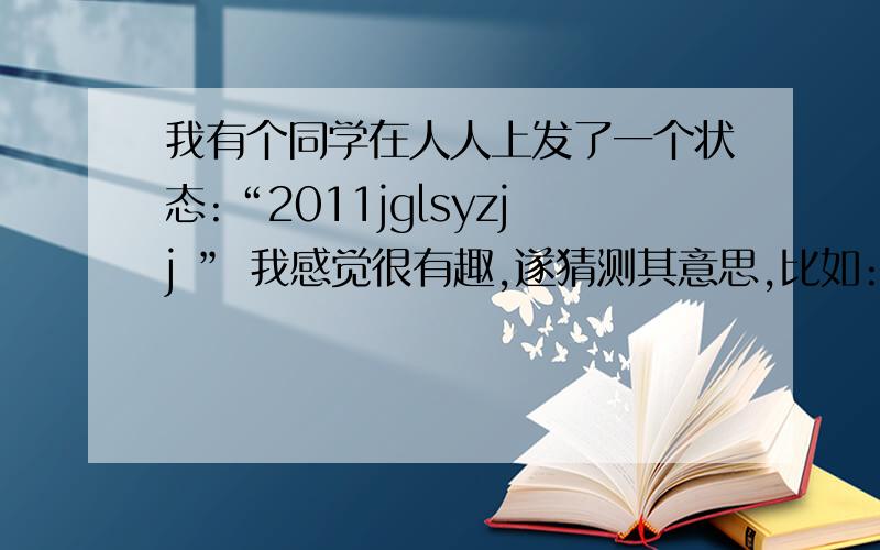 我有个同学在人人上发了一个状态:“2011jglsyzjj ” 我感觉很有趣,遂猜测其意思,比如:就挂了实验真纠结…