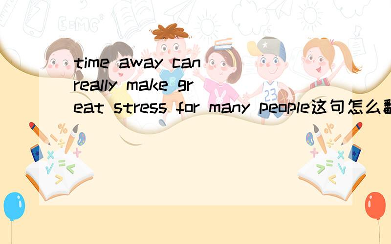 time away can really make great stress for many people这句怎么翻译