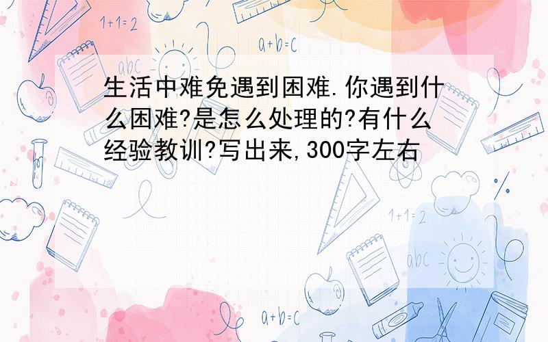 生活中难免遇到困难.你遇到什么困难?是怎么处理的?有什么经验教训?写出来,300字左右