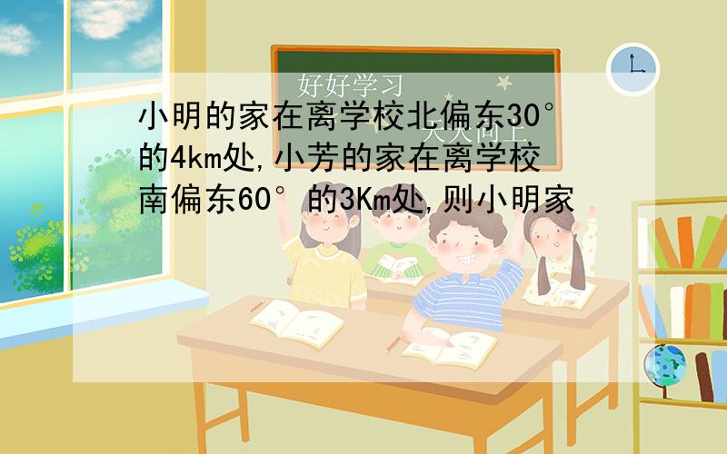 小明的家在离学校北偏东30°的4km处,小芳的家在离学校南偏东60°的3Km处,则小明家