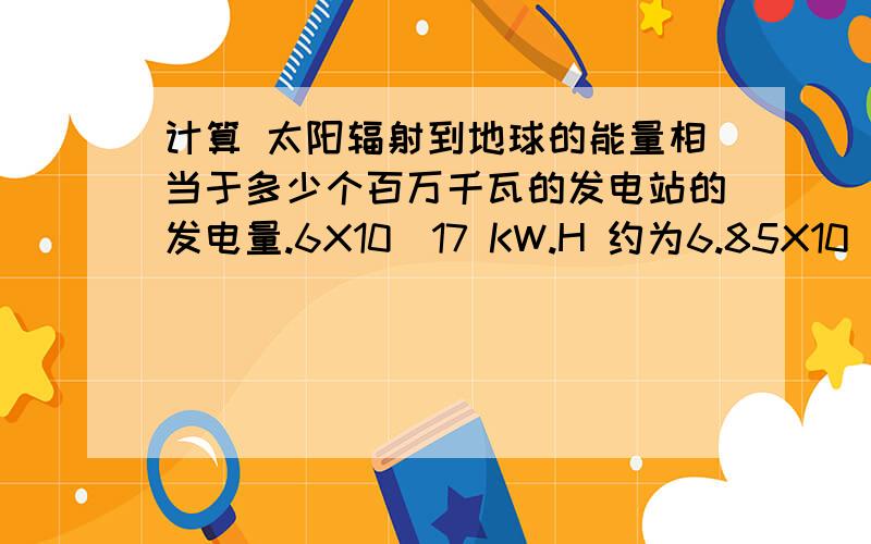 计算 太阳辐射到地球的能量相当于多少个百万千瓦的发电站的发电量.6X10^17 KW.H 约为6.85X10^7个百万千