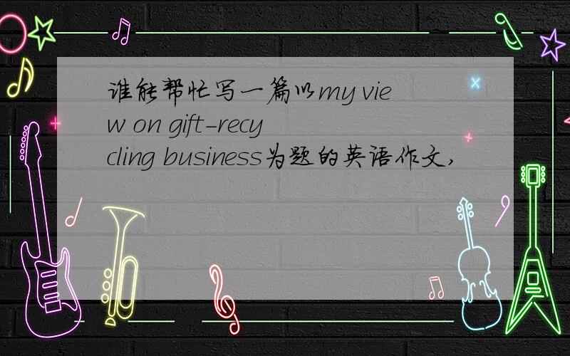 谁能帮忙写一篇以my view on gift-recycling business为题的英语作文,