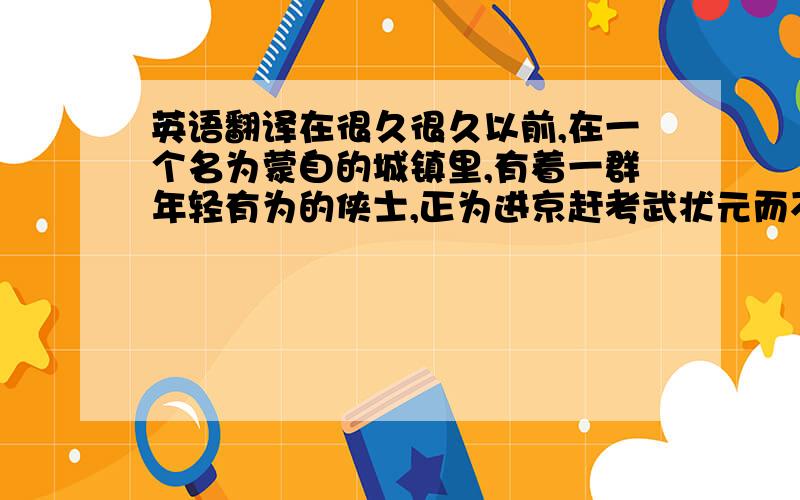 英语翻译在很久很久以前,在一个名为蒙自的城镇里,有着一群年轻有为的侠士,正为进京赶考武状元而不断努力练习自己的武术,希望