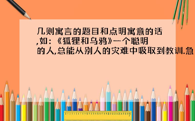 几则寓言的题目和点明寓意的话,如：《狐狸和乌鸦》一个聪明的人,总能从别人的灾难中吸取到教训.急