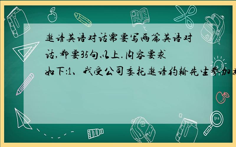 邀请英语对话需要写两篇英语对话,都要35句以上.内容要求如下：1、我受公司委托邀请约翰先生参加为他举行的欢送晚会,时间是