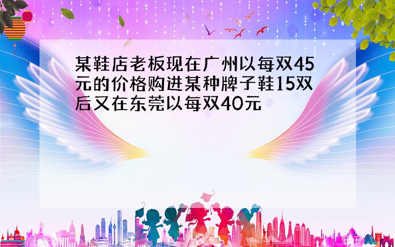 某鞋店老板现在广州以每双45元的价格购进某种牌子鞋15双后又在东莞以每双40元