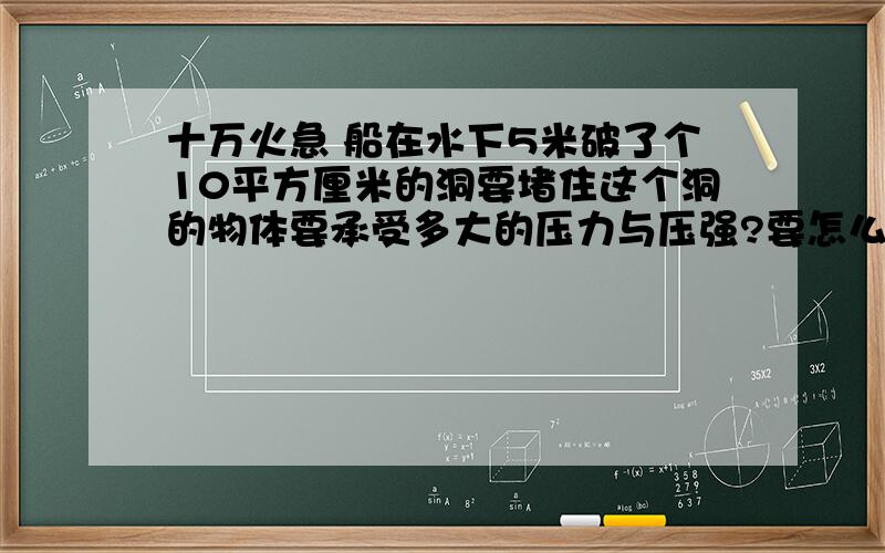 十万火急 船在水下5米破了个10平方厘米的洞要堵住这个洞的物体要承受多大的压力与压强?要怎么计算