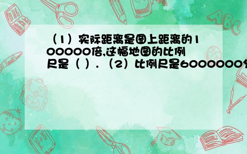 （1）实际距离是图上距离的100000倍,这幅地图的比例尺是（ ）. （2）比例尺是6000000分之1,