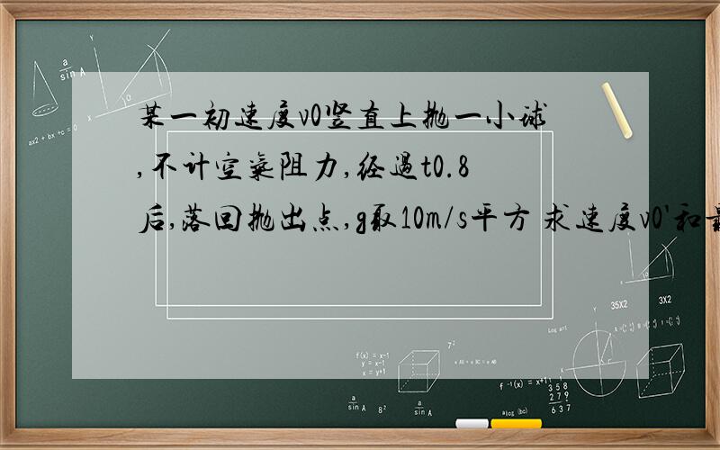 某一初速度v0竖直上抛一小球,不计空气阻力,经过t0.8后,落回抛出点,g取10m/s平方 求速度v0'和最高点h