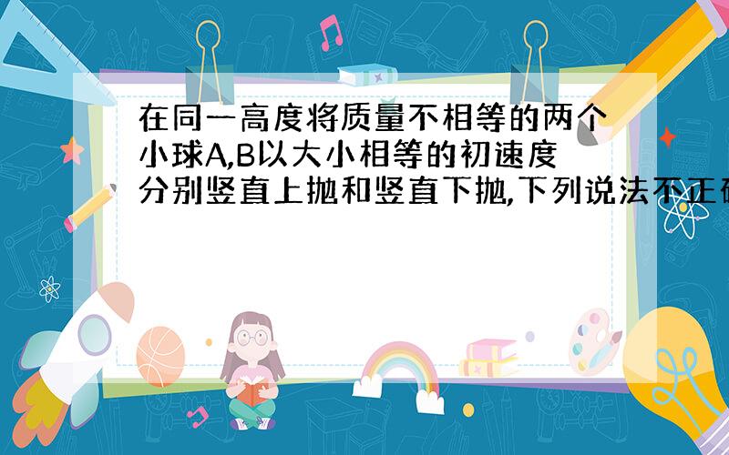 在同一高度将质量不相等的两个小球A,B以大小相等的初速度分别竖直上抛和竖直下抛,下列说法不正确的是