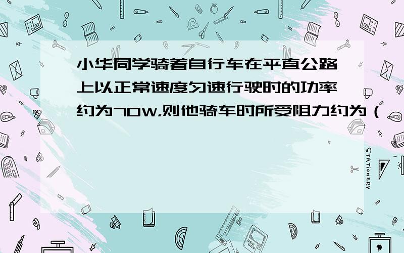 小华同学骑着自行车在平直公路上以正常速度匀速行驶时的功率约为70W，则他骑车时所受阻力约为（　　）