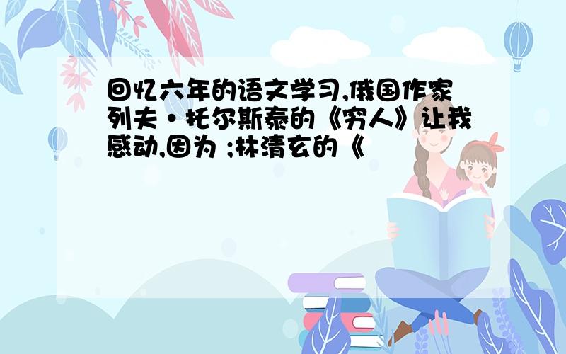 回忆六年的语文学习,俄国作家列夫·托尔斯泰的《穷人》让我感动,因为 ;林清玄的《