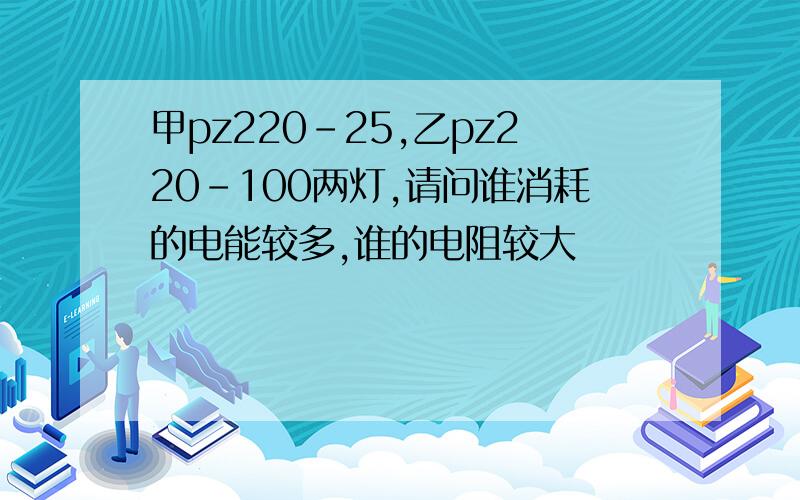 甲pz220-25,乙pz220-100两灯,请问谁消耗的电能较多,谁的电阻较大