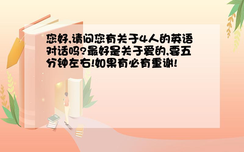 您好,请问您有关于4人的英语对话吗?最好是关于爱的,要五分钟左右!如果有必有重谢!