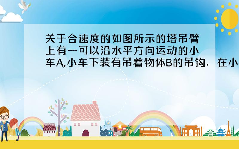 关于合速度的如图所示的塔吊臂上有一可以沿水平方向运动的小车A,小车下装有吊着物体B的吊钩．在小车A与物体B以相同的水平速