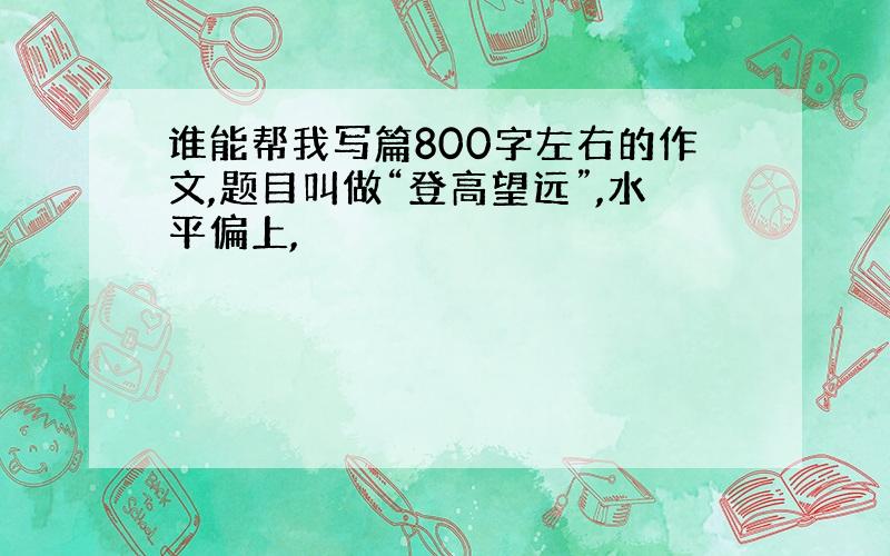 谁能帮我写篇800字左右的作文,题目叫做“登高望远”,水平偏上,