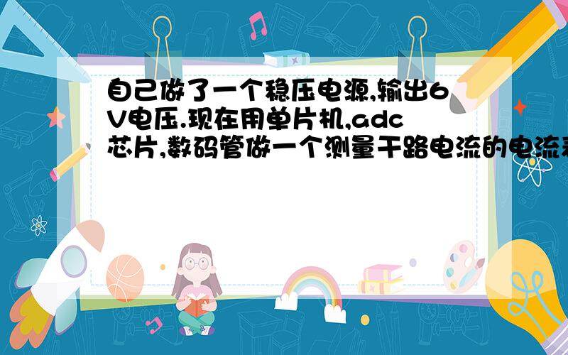 自己做了一个稳压电源,输出6V电压.现在用单片机,adc芯片,数码管做一个测量干路电流的电流表,