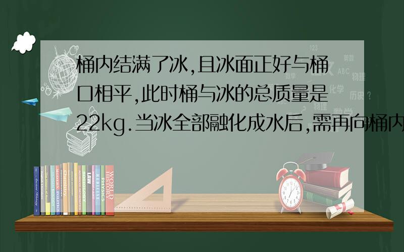 桶内结满了冰,且冰面正好与桶口相平,此时桶与冰的总质量是22kg.当冰全部融化成水后,需再向桶内倒入2L