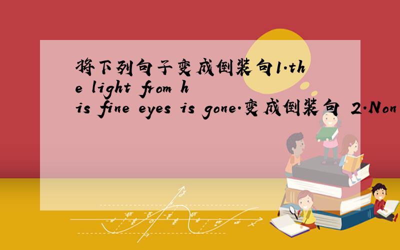 将下列句子变成倒装句1.the light from his fine eyes is gone.变成倒装句 2.Non