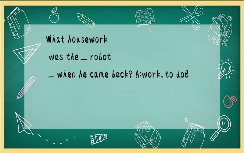 What housework was the_robot_when he came back?A:work,to doB