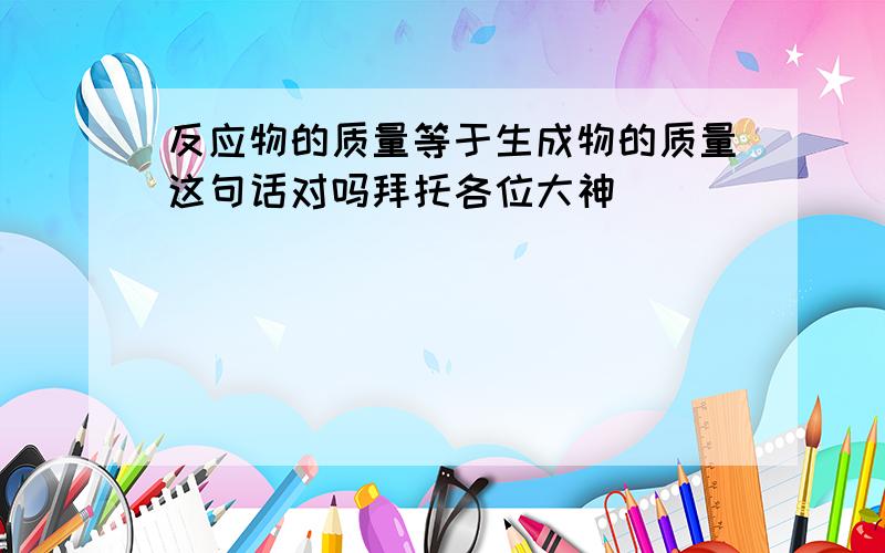 反应物的质量等于生成物的质量这句话对吗拜托各位大神