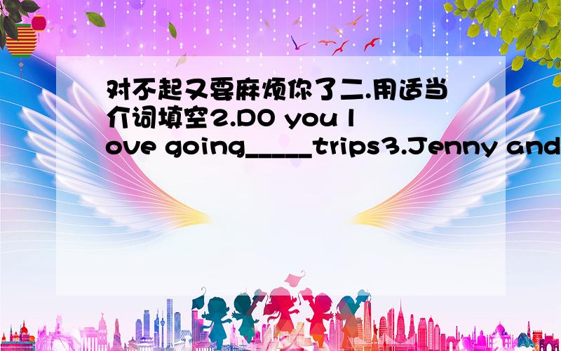 对不起又要麻烦你了二.用适当介词填空2.DO you love going_____trips3.Jenny and D