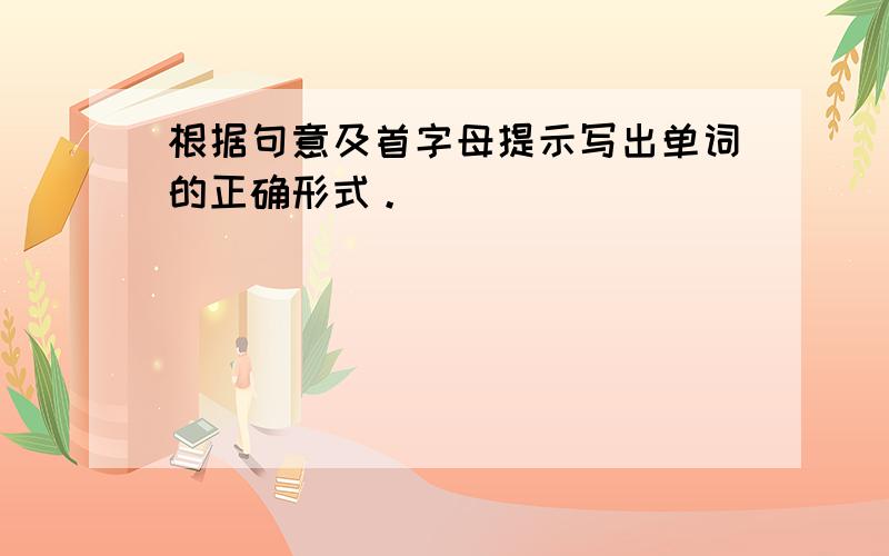 根据句意及首字母提示写出单词的正确形式。