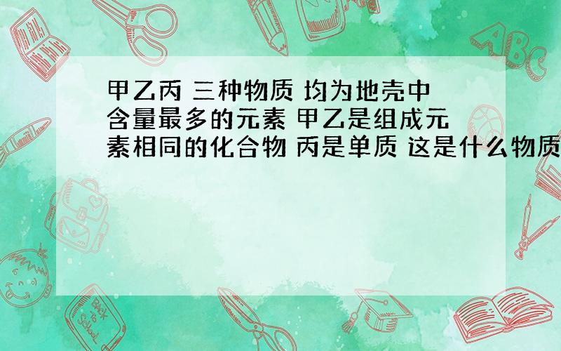 甲乙丙 三种物质 均为地壳中含量最多的元素 甲乙是组成元素相同的化合物 丙是单质 这是什么物质?