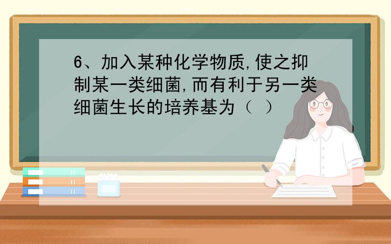 6、加入某种化学物质,使之抑制某一类细菌,而有利于另一类细菌生长的培养基为（ ）