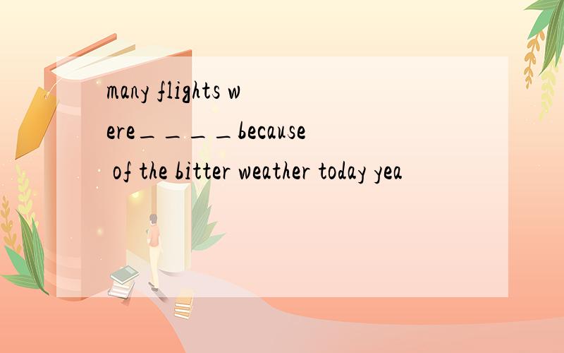 many flights were____because of the bitter weather today yea