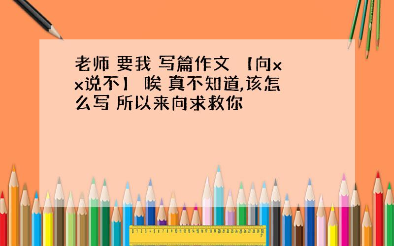 老师 要我 写篇作文 【向xx说不】 唉 真不知道,该怎么写 所以来向求救你