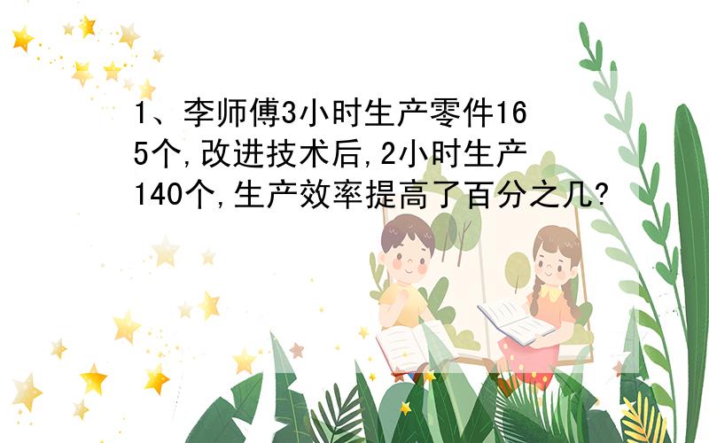 1、李师傅3小时生产零件165个,改进技术后,2小时生产140个,生产效率提高了百分之几?