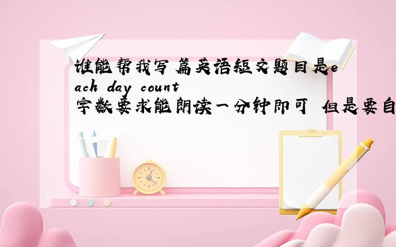 谁能帮我写篇英语短文题目是each day count 字数要求能朗读一分钟即可 但是要自己写的作文,别用词典翻译的文章