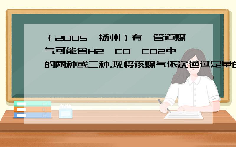 （2005•扬州）有一管道煤气可能含H2、CO、CO2中的两种或三种，现将该煤气依次通过足量的灼热的氧化铜、固体NaOH