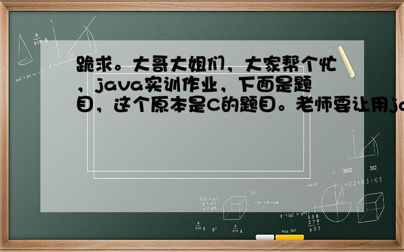 跪求。大哥大姐们，大家帮个忙，java实训作业，下面是题目，这个原本是C的题目。老师要让用java编出来