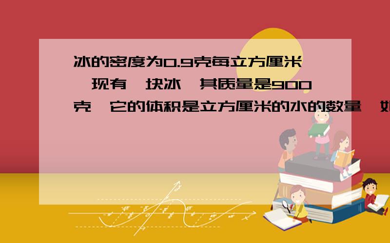 冰的密度为0.9克每立方厘米,现有一块冰,其质量是900克,它的体积是立方厘米的水的数量,如果所有的冰融化,水质是多少克