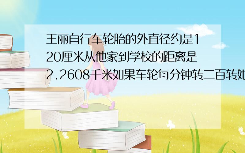 王丽自行车轮胎的外直径约是120厘米从他家到学校的距离是2.2608千米如果车轮每分钟转二百转她从家到学校需要多少分钟?