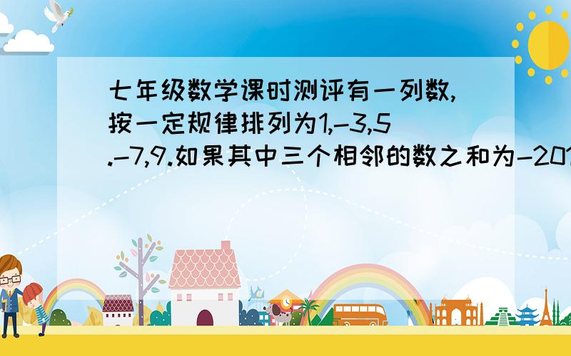 七年级数学课时测评有一列数,按一定规律排列为1,-3,5.-7,9.如果其中三个相邻的数之和为-201,求这三个数 问题