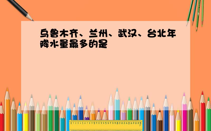 乌鲁木齐、兰州、武汉、台北年降水量最多的是