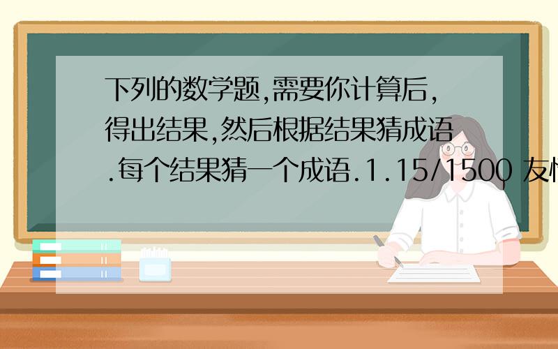 下列的数学题,需要你计算后,得出结果,然后根据结果猜成语.每个结果猜一个成语.1.15/1500 友情提示：