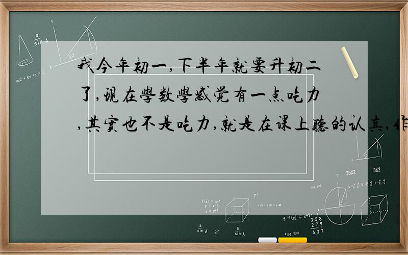 我今年初一,下半年就要升初二了,现在学数学感觉有一点吃力,其实也不是吃力,就是在课上听的认真,作业也认真完成,课后也做的