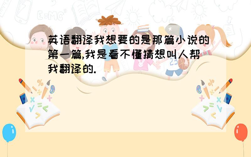 英语翻译我想要的是那篇小说的第一篇,我是看不懂猜想叫人帮我翻译的.