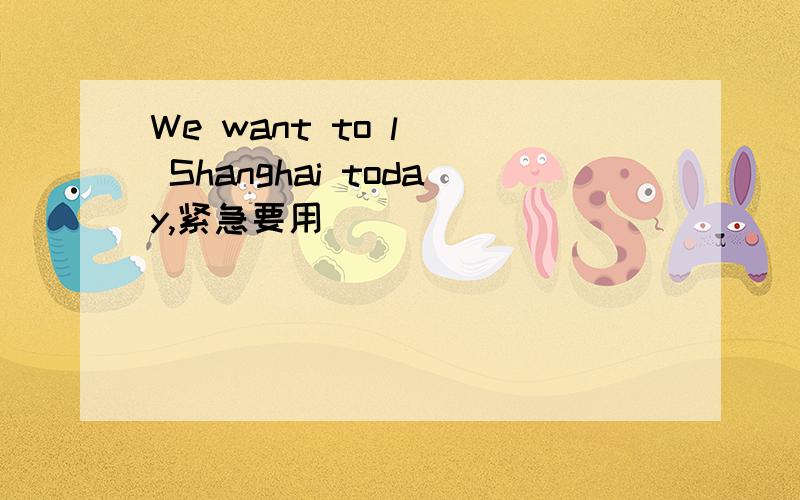 We want to l__ Shanghai today,紧急要用