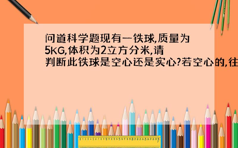 问道科学题现有一铁球,质量为5KG,体积为2立方分米,请判断此铁球是空心还是实心?若空心的,往空心部分注入水,注满后铁球