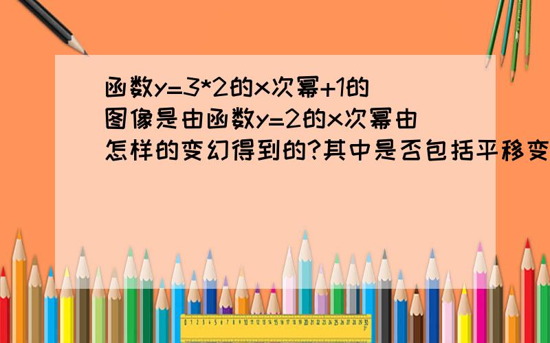 函数y=3*2的x次幂+1的图像是由函数y=2的x次幂由怎样的变幻得到的?其中是否包括平移变换?